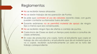 Reglamentos
 No se recibirán tareas atrasadas
 No se darán trabajos de recuperación de Puntos
 Se pide que controlen el uso de celulares durante clase, con gusto
pueden contestar sus llamadas fuera del salón
 Durante exámenes no se permitirá material de apoyo de ningún
tipo a menos que sea consensuado.
 No se recibirán ningún tipo de ofertas a cambio de puntos.
 Cada Inicio de Clases se dará un tiempo para dudas o consultas de
clases anteriores.
 En caso de producirse una copia, tanto el estudiante que copia el
trabajo de otro estudiante y el estudiante que dio el material que se
va a copiar, recibirán automáticamente un cero en la nota del
trabajo correspondiente
 