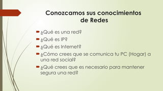 Conozcamos sus conocimientos
de Redes
¿Qué es una red?
¿Qué es IP?
¿Qué es Internet?
¿Cómo crees que se comunica tu PC (Hogar) a
una red social?
¿Qué crees que es necesario para mantener
segura una red?
 