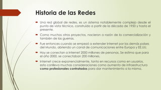 Historia de las Redes
 Una red global de redes, es un sistema notablemente complejo desde el
punto de vista técnico, construido a partir de la década de 1950 y hasta el
presente.
 Como muchos otros proyectos, nacieron a razón de la comercialización y
también de las guerras.
 Fue entonces cuando se empezó a extender Internet por los demás países
del Mundo, abriendo un canal de comunicaciones entre Europa y EE.UU.
 Hoy se conectan a Internet 2000 millones de personas. Se estima que para
el año 2000, se conectaban 200 millones.
 Internet crece exponencialmente, tanto en recursos como en usuarios,
esto conlleva muchas consideraciones como aumento de infraestructura
como profesionales contratados para dar mantenimiento a la misma.
 