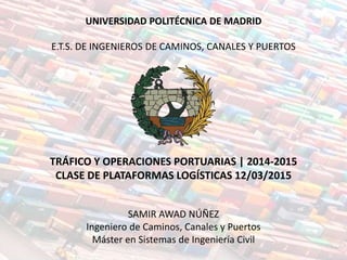 UNIVERSIDAD POLITÉCNICA DE MADRID
E.T.S. DE INGENIEROS DE CAMINOS, CANALES Y PUERTOS
TRÁFICO Y OPERACIONES PORTUARIAS | 2014-2015
CLASE DE PLATAFORMAS LOGÍSTICAS 12/03/2015
SAMIR AWAD NÚÑEZ
Ingeniero de Caminos, Canales y Puertos
Máster en Sistemas de Ingeniería Civil
 