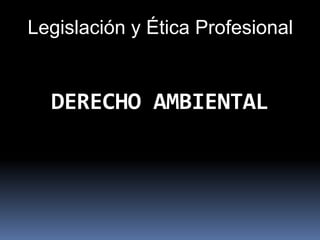 DERECHO AMBIENTAL
Legislación y Ética Profesional
 