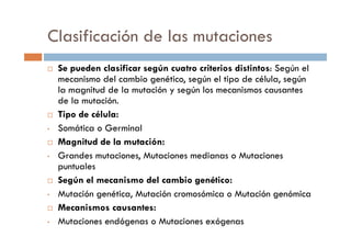 Clasificación de las mutaciones
Se pueden clasificar según cuatro criterios distintos: Según el
mecanismo del cambio genético, según el tipo de célula, según
la magnitud de la mutación y según los mecanismos causantes
de la mutación.
Tipo de célula:
Somática o Germinal• Somática o Germinal
Magnitud de la mutación:
• Grandes mutaciones, Mutaciones medianas o Mutaciones
puntuales
Según el mecanismo del cambio genético:
• Mutación genética, Mutación cromosómica o Mutación genómica
Mecanismos causantes:
• Mutaciones endógenas o Mutaciones exógenas
 