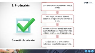 2. Producción Es la división de un problema en sub
partes.
Para llegar a nuestro objetivo
debemos ir logrando una submeta a
la vez.
Existen ocasiones donde identificar
submetas hace que nos demoremos
más en resolver nuestro problema.
En esos casos la formación de
submetas no es la técnica correcta.
Formación de submetas
 