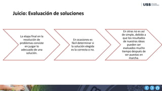 Juicio: Evaluación de soluciones
La etapa final en la
resolución de
problemas consiste
en juzgar lo
adecuado de una
solución.
En ocasiones es
fácil determinar si
la solución elegida
es la correcta o no.
En otras no es así
de simple, debido a
que los resultados
de nuestras ideas
pueden ser
evaluados mucho
tiempo después de
ser puestas en
marcha.
 