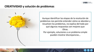 CREATIVIDAD y solución de problemas
Aunque identificar las etapas de la resolución de
problemas nos permite entender cómo se abordan y
resuelven los problemas, no explica del todo por
qué algunas respuestas son mejores que
Otras.
Por ejemplo, soluciones a un problema simple
pueden mostrar discrepancias…
 