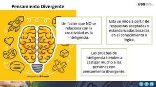 Pensamiento Divergente
Un factor que NO se
relaciona con la
creatividad es la
inteligencia.
Esta se mide a partir de
respuestas aceptadas y
estandarizadas basadas
en el conocimiento y
lógica.
Las pruebas de
inteligencia tienden a
castigar mucho a las
personas con
pensamiento divergente.
 