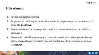 Indicaciones:
1. Revisar bibliografía sugerida.
2. Programar su revisión y lectura en función de las preguntas que se presentan en la
siguiente diapositiva.
3. Conteste cada una de las preguntas o realice un esquema resumen de las ideas
principales.
4. El contenido del PPT es para apoyar tu estudio y recalcar las ideas principales, en
algunas diapositivas encontrarás mini actividades que debes complementar con
las lecturas.
 