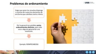 Problemas de ordenamiento
Exige que quien los resuelva disponga
o convine de nuevo los elementos de
una forma que satisface cierto criterio.
Por lo general son posibles varios
ordenamientos distintos, pero sólo
uno o algunos generarían una
resolución.
Ejemplo: ROMPECABEZAS
 