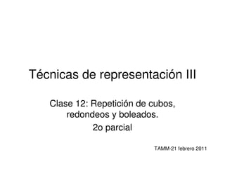 Técnicas de representación III

   Clase 12: Repetición de cubos,
       redondeos y boleados.
             2o parcial

                           TAMM-21 febrero 2011
 