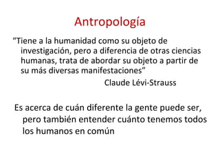 Antropología
“Tiene a la humanidad como su objeto de
  investigación, pero a diferencia de otras ciencias
  humanas, trata de abordar su objeto a partir de
  su más diversas manifestaciones”
                         Claude Lévi-Strauss

Es acerca de cuán diferente la gente puede ser,
  pero también entender cuánto tenemos todos
  los humanos en común
 