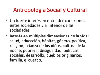 Antropología Social y Cultural
• Un fuerte interés en entender conexiones
  entre sociedades y al interior de las
  sociedades
• Interés en múltiples dimensiones de la vida:
  salud, educación, hábitat, género, política,
  religión, crianza de los niños, cultura de la
  noche, pobreza, desigualdad, políticas
  sociales, desarrollo, pueblos originarios,
  familia, el cuerpo,
 