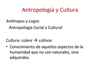 Antropología y Cultura
Anthropos y Logos
 Antropología Social y Cultural

Cultura: colere  cultivar
• Conocimiento de aquellos aspectos de la
  humanidad que no son naturales, sino
  adquiridos
 