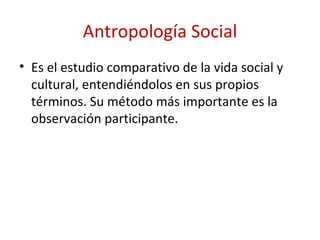 Antropología Social
• Es el estudio comparativo de la vida social y
  cultural, entendiéndolos en sus propios
  términos. Su método más importante es la
  observación participante.
 