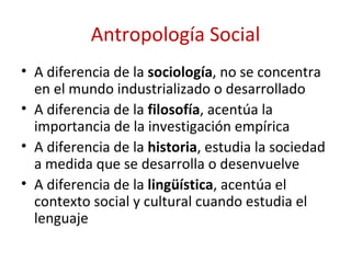 Antropología Social
• A diferencia de la sociología, no se concentra
  en el mundo industrializado o desarrollado
• A diferencia de la filosofía, acentúa la
  importancia de la investigación empírica
• A diferencia de la historia, estudia la sociedad
  a medida que se desarrolla o desenvuelve
• A diferencia de la lingüística, acentúa el
  contexto social y cultural cuando estudia el
  lenguaje
 