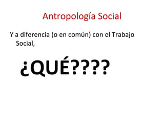 Antropología Social
Y a diferencia (o en común) con el Trabajo
  Social,


   ¿QUÉ????
 