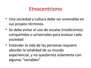 Etnocentrismo
• Una sociedad y cultura debe ser entendida en
  sus propios términos.
• Se debe evitar el uso de escalas (mediciones)
  compartidas o universales para evaluar cada
  sociedad
• Entender la vida de las personas requiere
  abordar la totalidad de su mundo
  experiencial, y no quedarnos solamente con
  algunas “variables”
 