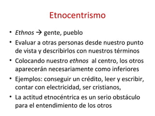 Etnocentrismo
• Ethnos  gente, pueblo
• Evaluar a otras personas desde nuestro punto
  de vista y describirlos con nuestros términos
• Colocando nuestro ethnos al centro, los otros
  aparecerán necesariamente como inferiores
• Ejemplos: conseguir un crédito, leer y escribir,
  contar con electricidad, ser cristianos,
• La actitud etnocéntrica es un serio obstáculo
  para el entendimiento de los otros
 