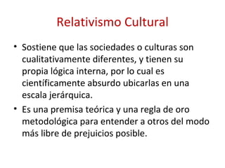 Relativismo Cultural
• Sostiene que las sociedades o culturas son
  cualitativamente diferentes, y tienen su
  propia lógica interna, por lo cual es
  científicamente absurdo ubicarlas en una
  escala jerárquica.
• Es una premisa teórica y una regla de oro
  metodológica para entender a otros del modo
  más libre de prejuicios posible.
 