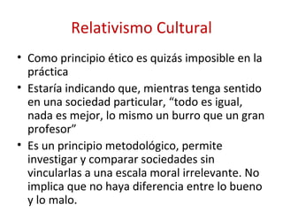 Relativismo Cultural
• Como principio ético es quizás imposible en la
  práctica
• Estaría indicando que, mientras tenga sentido
  en una sociedad particular, “todo es igual,
  nada es mejor, lo mismo un burro que un gran
  profesor”
• Es un principio metodológico, permite
  investigar y comparar sociedades sin
  vincularlas a una escala moral irrelevante. No
  implica que no haya diferencia entre lo bueno
  y lo malo.
 