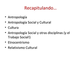 Recapitulando…
• Antropología
• Antropología Social y Cultural
• Cultura
• Antropología Social y otras disciplinas (y el
  Trabajo Social!)
• Etnocentrismo
• Relativismo Cultural
 