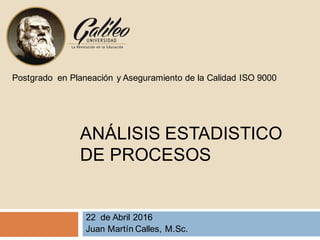 ANÁLISIS ESTADISTICO
DE PROCESOS
22 de Abril 2016
Juan Martín Calles, M.Sc.
Postgrado en Planeación y Aseguramiento de la Calidad ISO 9000
 