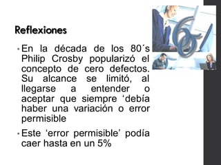 Reflexiones
• En la década de los 80´s
Philip Crosby popularizó el
concepto de cero defectos.
Su alcance se limitó, al
llegarse a entender o
aceptar que siempre ‘debía
haber una variación o error
permisible
• Este ‘error permisible’ podía
caer hasta en un 5%
 