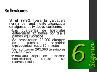 Reflexiones
• Si el 99.9% fuera la verdadera
norma de rendimiento alcanzada,
en algunas actividades corrientes:
– Las guarderías de hospitales
entregarían 12 bebés por día a
padres equivocados
– Se procesarían 22,000 cheques
de cuentas bancarias
equivocadas, cada 60 minutos
– Se fabricarían 265,000 televisores
defectuosos
– 5,500,000 cajas de gaseosas
contendrían bebida sin
efervescencia
 