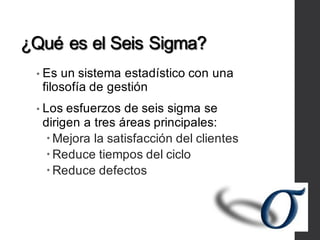 ¿Qué es el Seis Sigma?
• Es un sistema estadístico con una
filosofía de gestión
• Los esfuerzos de seis sigma se
dirigen a tres áreas principales:
–Mejora la satisfacción del clientes
–Reduce tiempos del ciclo
–Reduce defectos
 