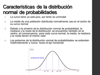 Características de la distribución
normal de probabilidades
1. La curva tiene un solo pico, por tanto es unimodal
2. La media de una población distribuida normalmente cae en el centro de
su curva normal
3. Debido a la simetría de la distribución normal de probabilidad, la
mediana y la moda de la distribución se encuentran también en el
centro; en consecuencia, para cada curva normal, la media, la mediana
y la moda tienen el mismo valor
4. Los extremos de la distribución normal de probabilidades se extienden
indefinidamente y nunca tocan el eje horizontal
 