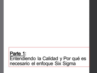 Parte 1:
Entendiendo la Calidad y Por qué es
necesario el enfoque Six Sigma
 