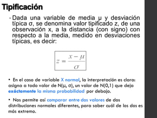 Tipificación
• Dada una variable de media μ y desviación
típica σ, se denomina valor tipificado z, de una
observación x, a la distancia (con signo) con
respecto a la media, medido en desviaciones
típicas, es decir:
• En el caso de variable X normal, la interpretación es clara:
asigna a todo valor de N(μ, σ), un valor de N(0,1) que deja
exáctamente la misma probabilidad por debajo.
• Nos permite así comparar entre dos valores de dos
distribuciones normales diferentes, para saber cuál de los dos es
más extremo.
 