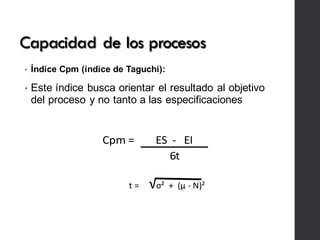 Capacidad de los procesos
• Índice Cpm (índice de Taguchi):
• Este índice busca orientar el resultado al objetivo
del proceso y no tanto a las especificaciones
Cpm	=		 ES		-			EI
6t
t	= √σ²		+		(µ	-	N)²
 