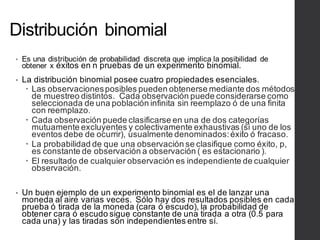 Distribución binomial
• Es una distribución de probabilidad discreta que implica la posibilidad de
obtener x éxitos en n pruebas de un experimento binomial.
• La distribución binomial posee cuatro propiedades esenciales.
– Las observacionesposibles pueden obtenerse mediante dos métodos
de muestreo distintos. Cada observación puede considerarse como
seleccionada de una población infinita sin reemplazo ó de una finita
con reemplazo.
– Cada observación puede clasificarse en una de dos categorías
mutuamente excluyentes y colectivamente exhaustivas (si uno de los
eventos debe de ocurrir), usualmente denominados:éxito ó fracaso.
– La probabilidad de que una observación se clasifique como éxito, p,
es constante de observación a observación ( es estacionario ).
– El resultado de cualquier observación es independiente de cualquier
observación.
• Un buen ejemplo de un experimento binomial es el de lanzar una
moneda al aire varias veces. Sólo hay dos resultados posibles en cada
prueba ó tirada de la moneda (cara ó escudo), la probabilidad de
obtener cara ó escudo sigue constante de una tirada a otra (0.5 para
cada una) y las tiradas son independientes entre sí.
 
