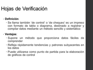 Hojas de Verificación
• Definición:
– Se llama también ‘de control’ o ‘de chequeo’ es un impreso
con formato de tabla o diagrama, destinado a registrar y
compilar datos mediante un método sencillo y sistemático
• Ventajas:
– Supone un método que proporciona datos fáciles de
comprender
– Refleja rápidamente tendencias y patrones subyacentes en
los datos
– Puede utilizarse como punto de partida para la elaboración
de gráficos de control
 