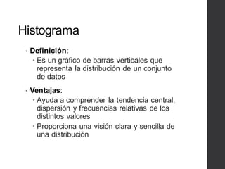 Histograma
• Definición:
– Es un gráfico de barras verticales que
representa la distribución de un conjunto
de datos
• Ventajas:
– Ayuda a comprender la tendencia central,
dispersión y frecuencias relativas de los
distintos valores
– Proporciona una visión clara y sencilla de
una distribución
 