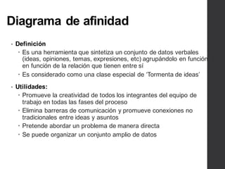 Diagrama de afinidad
• Definición
– Es una herramienta que sintetiza un conjunto de datos verbales
(ideas, opiniones, temas, expresiones, etc) agrupándolo en función
en función de la relación que tienen entre sí
– Es considerado como una clase especial de ‘Tormenta de ideas’
• Utilidades:
– Promueve la creatividad de todos los integrantes del equipo de
trabajo en todas las fases del proceso
– Elimina barreras de comunicación y promueve conexiones no
tradicionales entre ideas y asuntos
– Pretende abordar un problema de manera directa
– Se puede organizar un conjunto amplio de datos
 