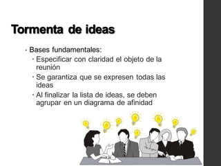 Tormenta de ideas
• Bases fundamentales:
– Especificar con claridad el objeto de la
reunión
– Se garantiza que se expresen todas las
ideas
– Al finalizar la lista de ideas, se deben
agrupar en un diagrama de afinidad
 