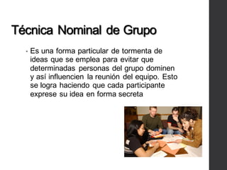Técnica Nominal de Grupo
• Es una forma particular de tormenta de
ideas que se emplea para evitar que
determinadas personas del grupo dominen
y así influencien la reunión del equipo. Esto
se logra haciendo que cada participante
exprese su idea en forma secreta
 