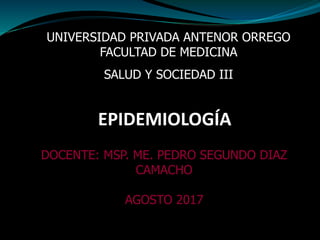 EPIDEMIOLOGÍA
UNIVERSIDAD PRIVADA ANTENOR ORREGO
FACULTAD DE MEDICINA
SALUD Y SOCIEDAD III
DOCENTE: MSP. ME. PEDRO SEGUNDO DIAZ
CAMACHO
AGOSTO 2017
 