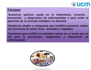 Fármaco:
•Sustancia química usada en el tratamiento, curación ,
prevención y diagnostico de enfermedades o para evitar la
aparición de un proceso biológico no deseado.
•Sustancia simple o compuesta que modifica procesos vitales
,las funciones de seres vivos , animales y vegetales.
•Sustancia que modifica la actividad celular de un modo que es
útil para la prevención, diagnostico y tratamiento de
enfermedades
 