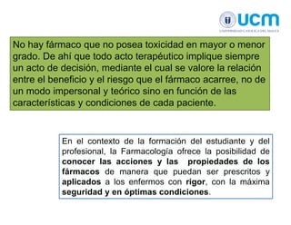 No hay fármaco que no posea toxicidad en mayor o menor
grado. De ahí que todo acto terapéutico implique siempre
un acto de decisión, mediante el cual se valore la relación
entre el beneficio y el riesgo que el fármaco acarree, no de
un modo impersonal y teórico sino en función de las
características y condiciones de cada paciente.
En el contexto de la formación del estudiante y del
profesional, la Farmacología ofrece la posibilidad de
conocer las acciones y las propiedades de los
fármacos de manera que puedan ser prescritos y
aplicados a los enfermos con rigor, con la máxima
seguridad y en óptimas condiciones.
 