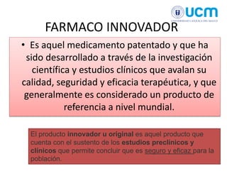 FARMACO INNOVADOR
• Es aquel medicamento patentado y que ha
sido desarrollado a través de la investigación
científica y estudios clínicos que avalan su
calidad, seguridad y eficacia terapéutica, y que
generalmente es considerado un producto de
referencia a nivel mundial.
El producto innovador u original es aquel producto que
cuenta con el sustento de los estudios preclínicos y
clínicos que permite concluir que es seguro y eficaz para la
población.
 