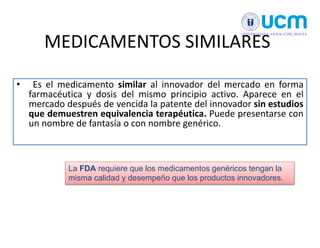 MEDICAMENTOS SIMILARES
• Es el medicamento similar al innovador del mercado en forma
farmacéutica y dosis del mismo principio activo. Aparece en el
mercado después de vencida la patente del innovador sin estudios
que demuestren equivalencia terapéutica. Puede presentarse con
un nombre de fantasía o con nombre genérico.
La FDA requiere que los medicamentos genéricos tengan la
misma calidad y desempeño que los productos innovadores.
 