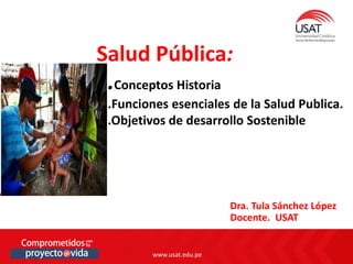 www.usat.edu.pe
Dra. Tula Sánchez López
Docente. USAT
Salud Pública:
.Conceptos Historia
.Funciones esenciales de la Salud Publica.
.Objetivos de desarrollo Sostenible
 