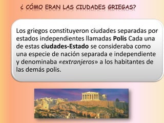 ¿ CÓMO ERAN LAS CIUDADES GRIEGAS?
Los griegos constituyeron ciudades separadas por
estados independientes llamadas Polis Cada una
de estas ciudades-Estado se consideraba como
una especie de nación separada e independiente
y denominaba «extranjeros» a los habitantes de
las demás polis.
 