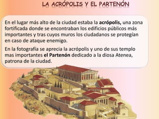 En el lugar más alto de la ciudad estaba la acrópolis, una zona
fortificada donde se encontraban los edificios públicos más
importantes y tras cuyos muros los ciudadanos se protegían
en caso de ataque enemigo.
En la fotografía se aprecia la acrópolis y uno de sus templo
mas importantes el Partenón dedicado a la diosa Atenea,
patrona de la ciudad.
LA ACRÓPOLIS Y EL PARTENÓN
 