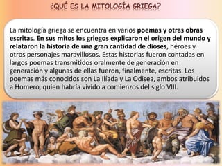 ¿QUÉ ES LA MITOLOGÍA GRIEGA?
La mitología griega se encuentra en varios poemas y otras obras
escritas. En sus mitos los griegos explicaron el origen del mundo y
relataron la historia de una gran cantidad de dioses, héroes y
otros personajes maravillosos. Estas historias fueron contadas en
largos poemas transmitidos oralmente de generación en
generación y algunas de ellas fueron, finalmente, escritas. Los
poemas más conocidos son La Ilíada y La Odisea, ambos atribuidos
a Homero, quien habría vivido a comienzos del siglo VIII.
 