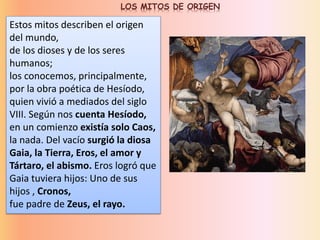 Estos mitos describen el origen
del mundo,
de los dioses y de los seres
humanos;
los conocemos, principalmente,
por la obra poética de Hesíodo,
quien vivió a mediados del siglo
VIII. Según nos cuenta Hesíodo,
en un comienzo existía solo Caos,
la nada. Del vacío surgió la diosa
Gaia, la Tierra, Eros, el amor y
Tártaro, el abismo. Eros logró que
Gaia tuviera hijos: Uno de sus
hijos , Cronos,
fue padre de Zeus, el rayo.
LOS MITOS DE ORIGEN
 