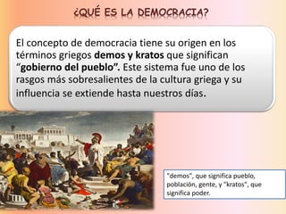 ¿QUÉ ES LA DEMOCRACIA?
El concepto de democracia tiene su origen en los
términos griegos demos y kratos que significan
“gobierno del pueblo”. Este sistema fue uno de los
rasgos más sobresalientes de la cultura griega y su
influencia se extiende hasta nuestros días.
"demos", que significa pueblo,
población, gente, y "kratos", que
significa poder.
 