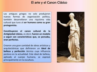 El arte y el Canon Clásico
Los antiguos griegos no solo produjeron
nuevas formas de organización política,
también desarrollaron una riquísima vida
cultural que tuvo al ser humano como su gran
protagonista.
Constituyeron el canon cultural de la
Antigüedad clásica, es decir, fueron un modelo
a seguir con características que, se pensaba,
eran perfectas.
Crearon una gran cantidad de obras artísticas y
arquitectónicas que definieron un ideal de
belleza y perfección técnica cuya influencia
perdura en la actualidad. Este ideal de belleza,
aplicado al cuerpo humano, se expresó
principalmente en la escultura.
 
